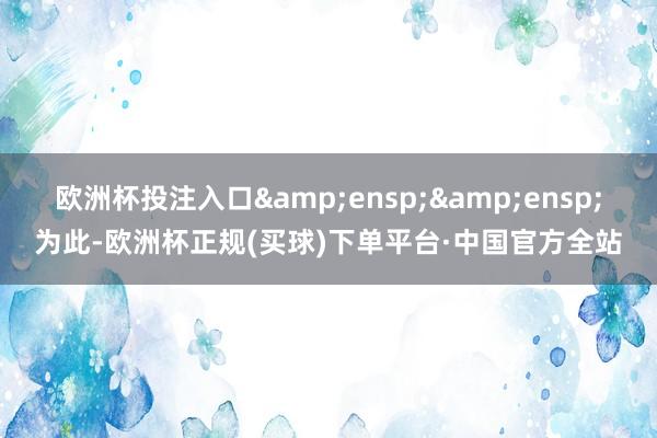 欧洲杯投注入口  为此-欧洲杯正规(买球)下单平台·中国官方全站