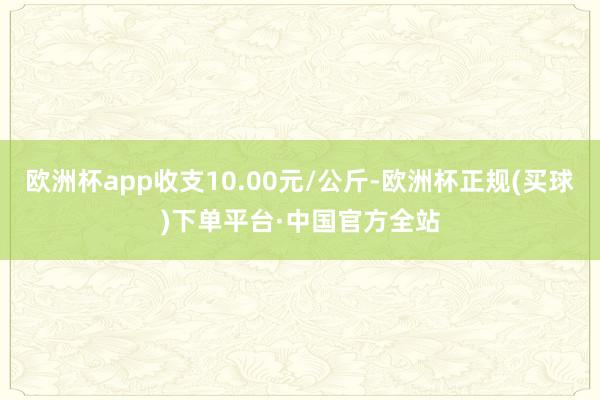 欧洲杯app收支10.00元/公斤-欧洲杯正规(买球)下单平台·中国官方全站