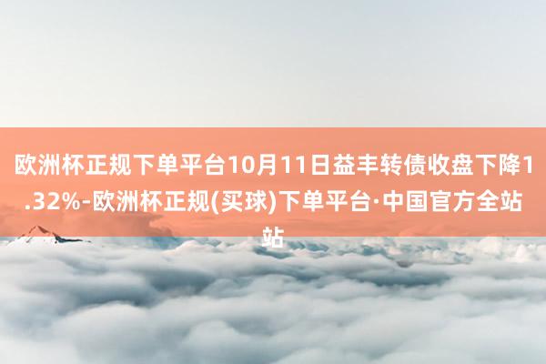 欧洲杯正规下单平台10月11日益丰转债收盘下降1.32%-欧洲杯正规(买球)下单平台·中国官方全站