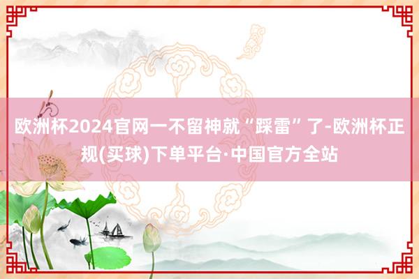 欧洲杯2024官网一不留神就“踩雷”了-欧洲杯正规(买球)下单平台·中国官方全站