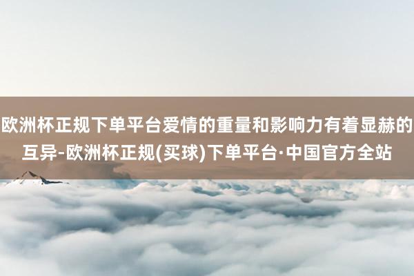 欧洲杯正规下单平台爱情的重量和影响力有着显赫的互异-欧洲杯正规(买球)下单平台·中国官方全站
