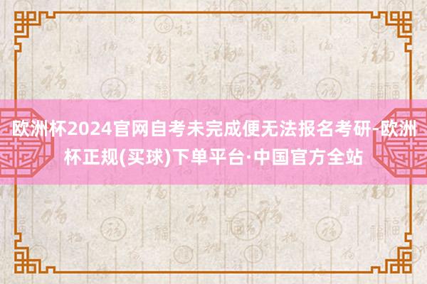 欧洲杯2024官网自考未完成便无法报名考研-欧洲杯正规(买球)下单平台·中国官方全站