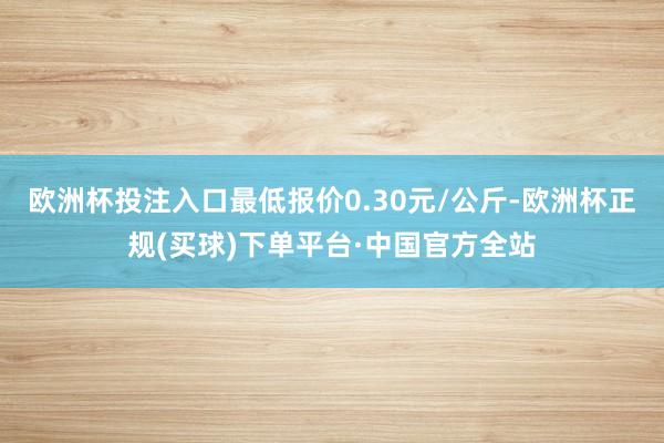 欧洲杯投注入口最低报价0.30元/公斤-欧洲杯正规(买球)下单平台·中国官方全站