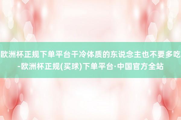 欧洲杯正规下单平台干冷体质的东说念主也不要多吃-欧洲杯正规(买球)下单平台·中国官方全站