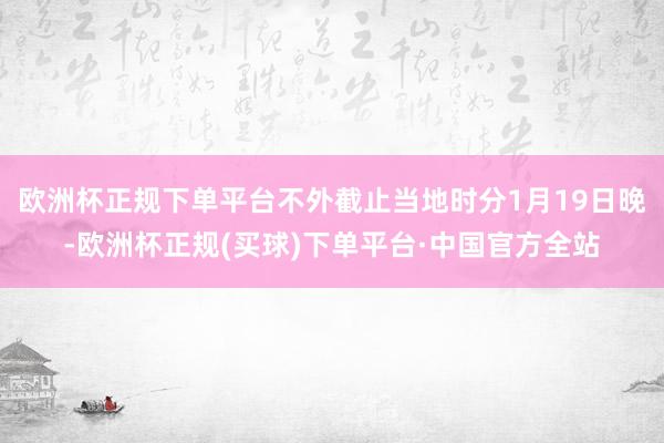 欧洲杯正规下单平台不外截止当地时分1月19日晚-欧洲杯正规(买球)下单平台·中国官方全站