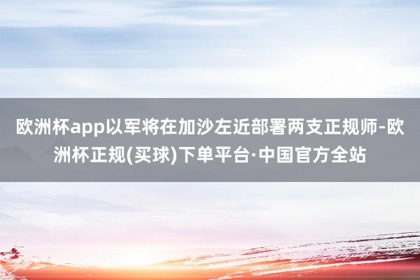 欧洲杯app以军将在加沙左近部署两支正规师-欧洲杯正规(买球)下单平台·中国官方全站