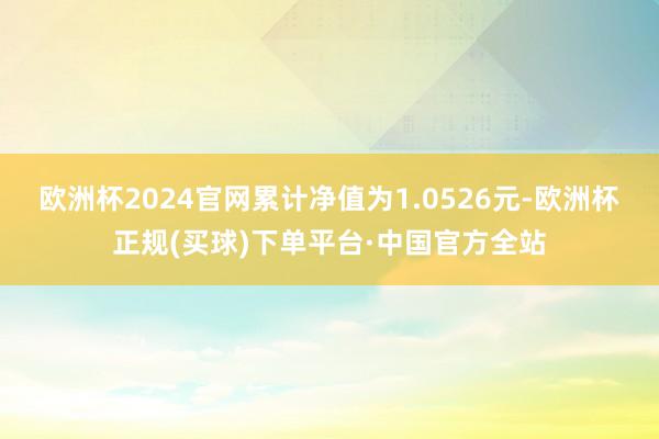 欧洲杯2024官网累计净值为1.0526元-欧洲杯正规(买球)下单平台·中国官方全站