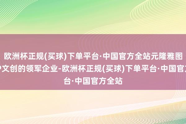 欧洲杯正规(买球)下单平台·中国官方全站元隆雅图四肢IP文创的领军企业-欧洲杯正规(买球)下单平台·中国官方全站