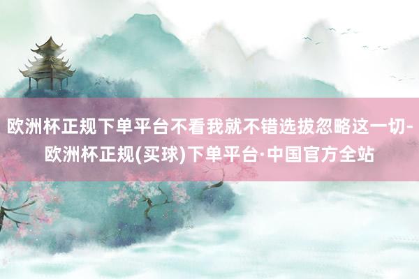 欧洲杯正规下单平台不看我就不错选拔忽略这一切-欧洲杯正规(买球)下单平台·中国官方全站