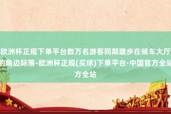 欧洲杯正规下单平台数万名游客同期踱步在候车大厅的角边际落-欧洲杯正规(买球)下单平台·中国官方全站