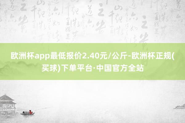 欧洲杯app最低报价2.40元/公斤-欧洲杯正规(买球)下单平台·中国官方全站