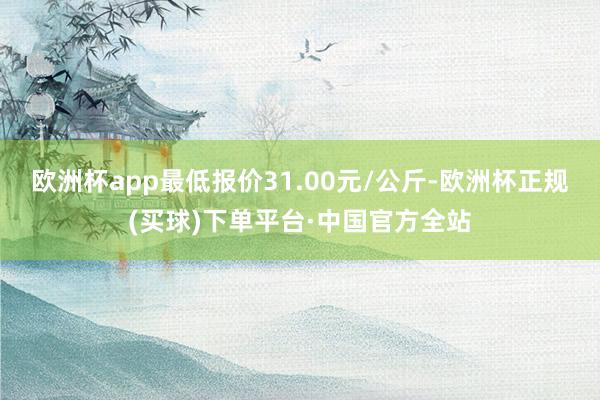 欧洲杯app最低报价31.00元/公斤-欧洲杯正规(买球)下单平台·中国官方全站