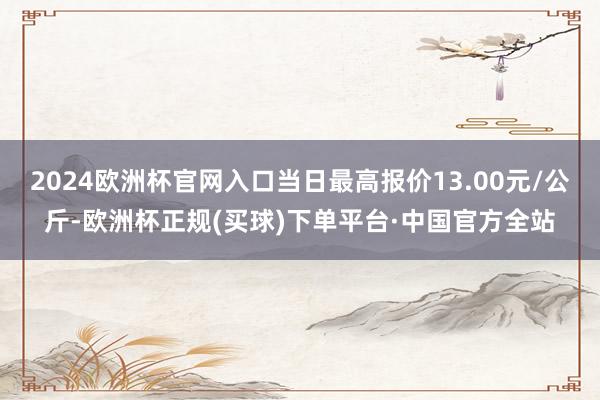 2024欧洲杯官网入口当日最高报价13.00元/公斤-欧洲杯正规(买球)下单平台·中国官方全站