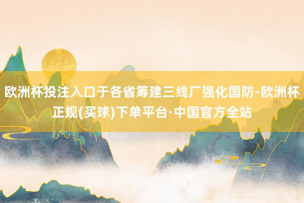 欧洲杯投注入口于各省筹建三线厂强化国防-欧洲杯正规(买球)下单平台·中国官方全站