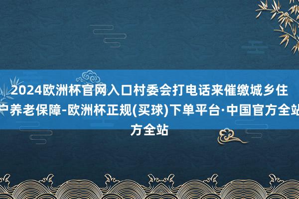 2024欧洲杯官网入口村委会打电话来催缴城乡住户养老保障-欧洲杯正规(买球)下单平台·中国官方全站