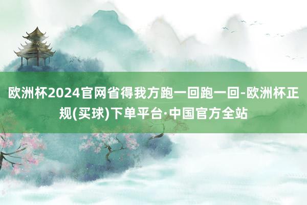 欧洲杯2024官网省得我方跑一回跑一回-欧洲杯正规(买球)下单平台·中国官方全站