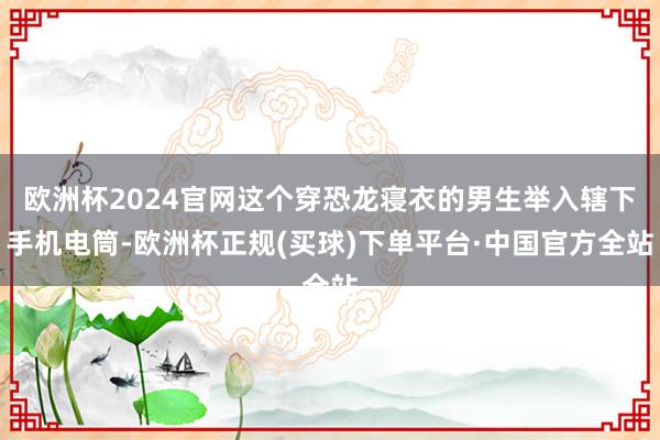 欧洲杯2024官网这个穿恐龙寝衣的男生举入辖下手机电筒-欧洲杯正规(买球)下单平台·中国官方全站