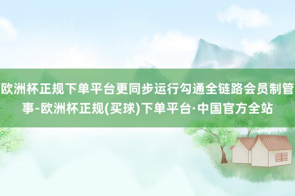 欧洲杯正规下单平台更同步运行勾通全链路会员制管事-欧洲杯正规(买球)下单平台·中国官方全站