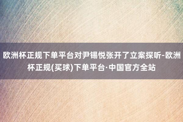 欧洲杯正规下单平台对尹锡悦张开了立案探听-欧洲杯正规(买球)下单平台·中国官方全站
