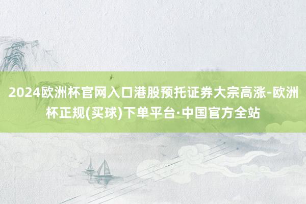 2024欧洲杯官网入口港股预托证券大宗高涨-欧洲杯正规(买球)下单平台·中国官方全站
