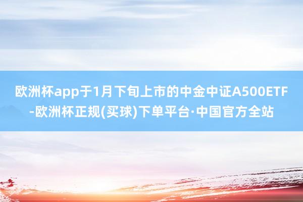 欧洲杯app于1月下旬上市的中金中证A500ETF-欧洲杯正规(买球)下单平台·中国官方全站