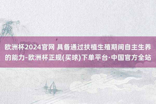 欧洲杯2024官网 具备通过扶植生殖期间自主生养的能力-欧洲杯正规(买球)下单平台·中国官方全站