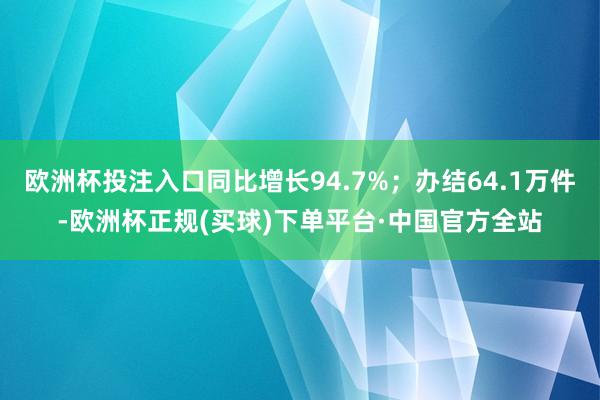 欧洲杯投注入口同比增长94.7%；办结64.1万件-欧洲杯正规(买球)下单平台·中国官方全站