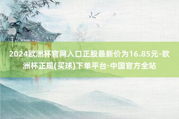 2024欧洲杯官网入口正股最新价为16.85元-欧洲杯正规(买球)下单平台·中国官方全站