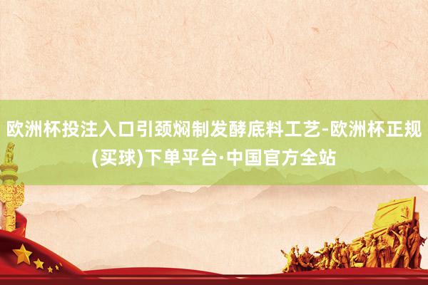 欧洲杯投注入口引颈焖制发酵底料工艺-欧洲杯正规(买球)下单平台·中国官方全站