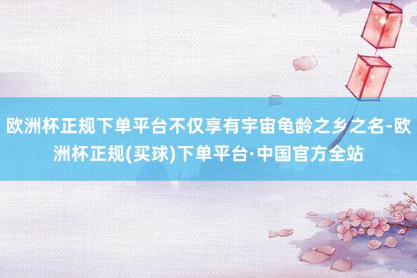 欧洲杯正规下单平台不仅享有宇宙龟龄之乡之名-欧洲杯正规(买球)下单平台·中国官方全站