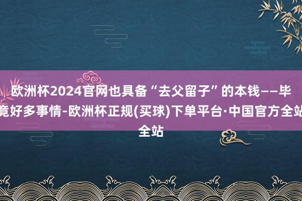 欧洲杯2024官网也具备“去父留子”的本钱——毕竟好多事情-欧洲杯正规(买球)下单平台·中国官方全站