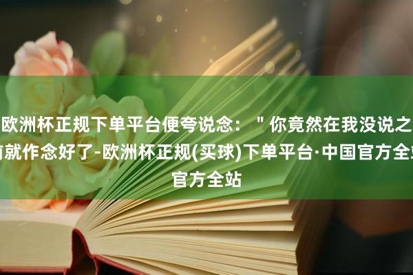 欧洲杯正规下单平台便夸说念：＂你竟然在我没说之前就作念好了-欧洲杯正规(买球)下单平台·中国官方全站
