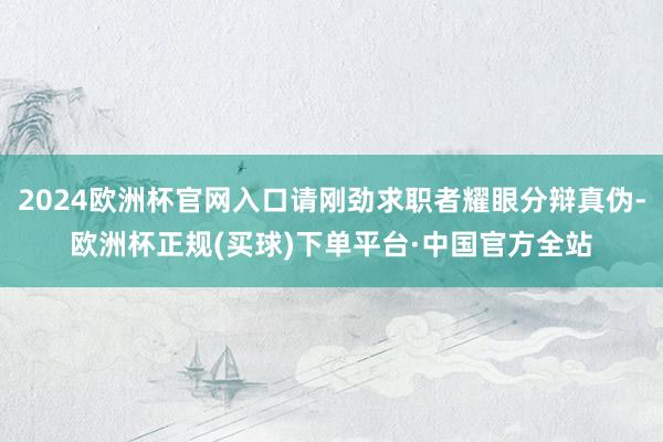 2024欧洲杯官网入口请刚劲求职者耀眼分辩真伪-欧洲杯正规(买球)下单平台·中国官方全站