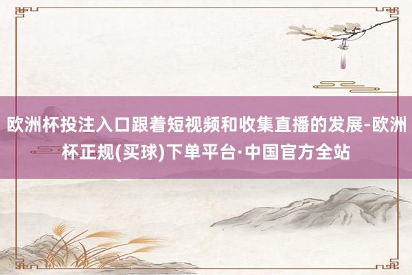 欧洲杯投注入口跟着短视频和收集直播的发展-欧洲杯正规(买球)下单平台·中国官方全站