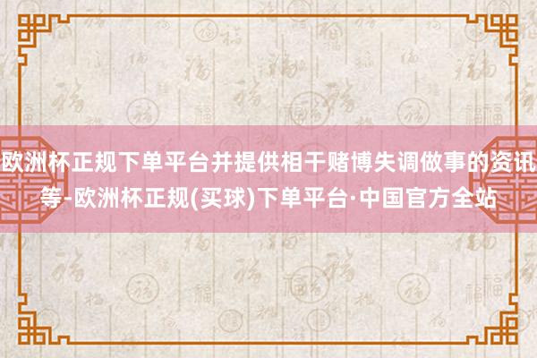 欧洲杯正规下单平台并提供相干赌博失调做事的资讯等-欧洲杯正规(买球)下单平台·中国官方全站