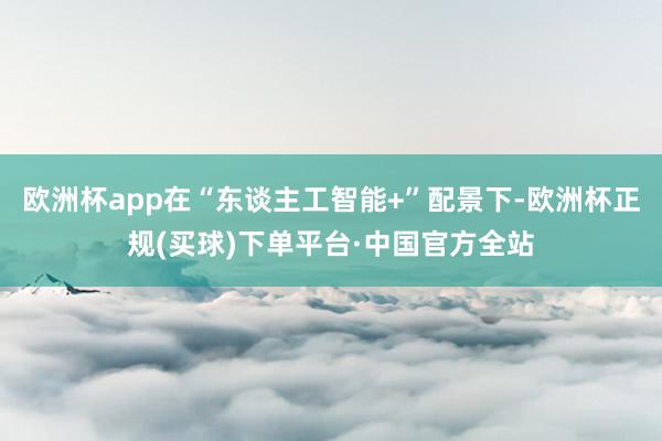 欧洲杯app在“东谈主工智能+”配景下-欧洲杯正规(买球)下单平台·中国官方全站