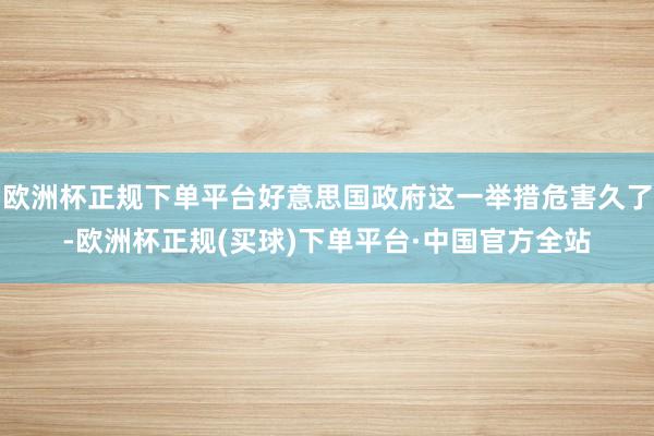 欧洲杯正规下单平台好意思国政府这一举措危害久了-欧洲杯正规(买球)下单平台·中国官方全站