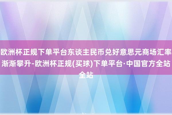 欧洲杯正规下单平台东谈主民币兑好意思元商场汇率渐渐攀升-欧洲杯正规(买球)下单平台·中国官方全站