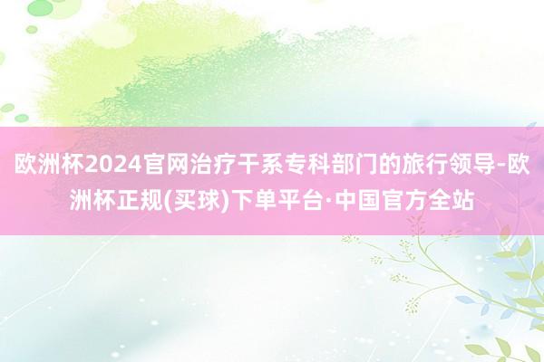 欧洲杯2024官网治疗干系专科部门的旅行领导-欧洲杯正规(买球)下单平台·中国官方全站