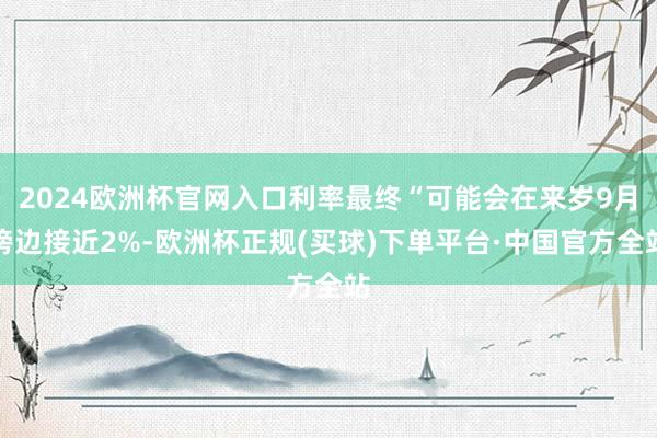 2024欧洲杯官网入口利率最终“可能会在来岁9月傍边接近2%-欧洲杯正规(买球)下单平台·中国官方全站