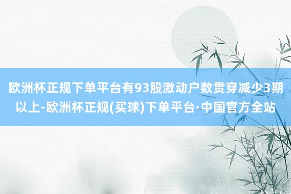 欧洲杯正规下单平台有93股激动户数贯穿减少3期以上-欧洲杯正规(买球)下单平台·中国官方全站