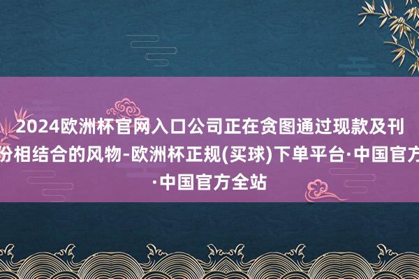 2024欧洲杯官网入口公司正在贪图通过现款及刊行股份相结合的风物-欧洲杯正规(买球)下单平台·中国官方全站