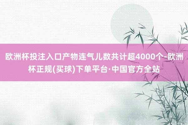 欧洲杯投注入口产物连气儿数共计超4000个-欧洲杯正规(买球)下单平台·中国官方全站