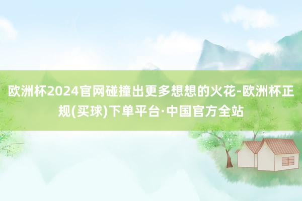 欧洲杯2024官网碰撞出更多想想的火花-欧洲杯正规(买球)下单平台·中国官方全站