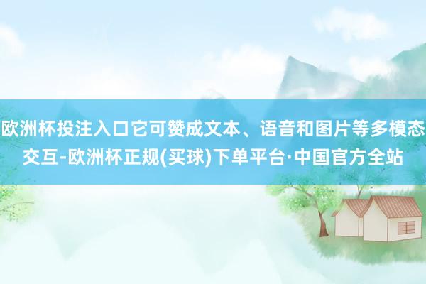 欧洲杯投注入口它可赞成文本、语音和图片等多模态交互-欧洲杯正规(买球)下单平台·中国官方全站