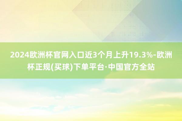 2024欧洲杯官网入口近3个月上升19.3%-欧洲杯正规(买球)下单平台·中国官方全站