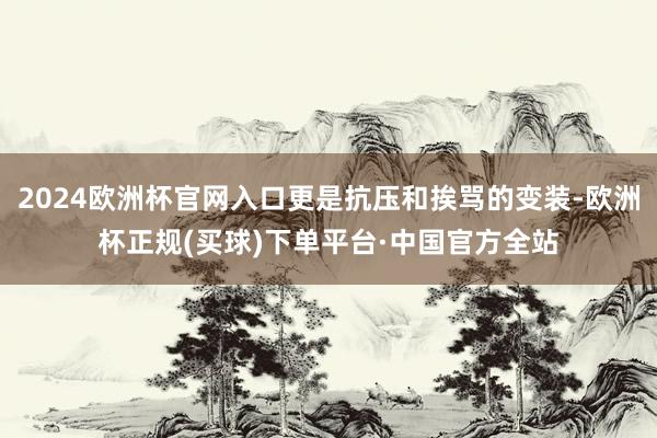 2024欧洲杯官网入口更是抗压和挨骂的变装-欧洲杯正规(买球)下单平台·中国官方全站