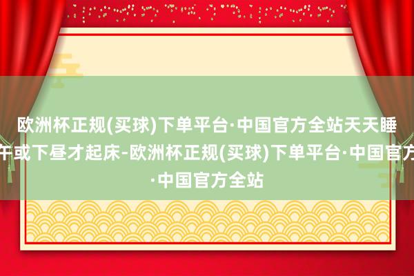 欧洲杯正规(买球)下单平台·中国官方全站天天睡到中午或下昼才起床-欧洲杯正规(买球)下单平台·中国官方全站