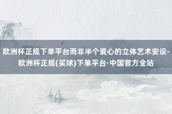 欧洲杯正规下单平台而非半个爱心的立体艺术安设-欧洲杯正规(买球)下单平台·中国官方全站