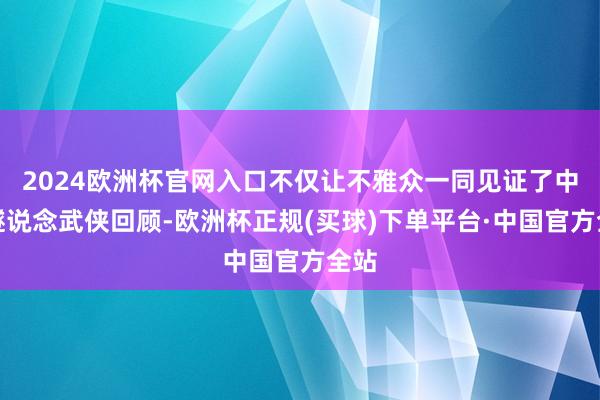 2024欧洲杯官网入口不仅让不雅众一同见证了中国隧说念武侠回顾-欧洲杯正规(买球)下单平台·中国官方全站